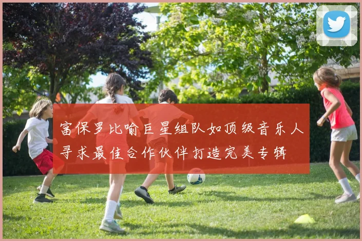 富保罗比喻巨星组队如顶级音乐人寻求最佳合作伙伴打造完美专辑