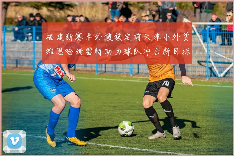 福建新赛季外援锁定前天津小外贾维恩哈姆雷特助力球队冲击新目标
