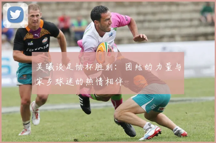 吴曦谈足协杯胜利：团结的力量与家乡球迷的热情相伴
