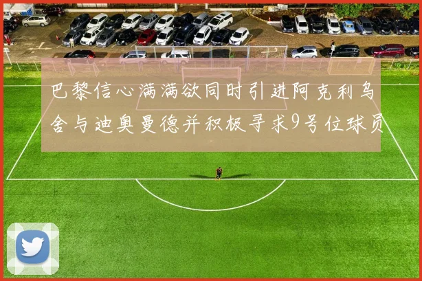 巴黎信心满满欲同时引进阿克利乌舍与迪奥曼德并积极寻求9号位球员